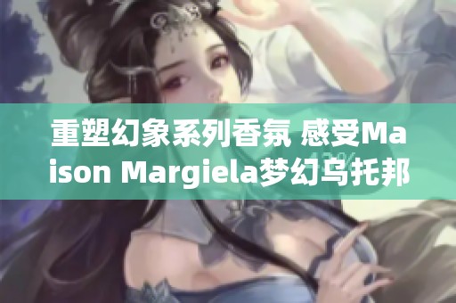 重塑幻象系列香氛 感受Maison Margiela梦幻乌托邦之旅