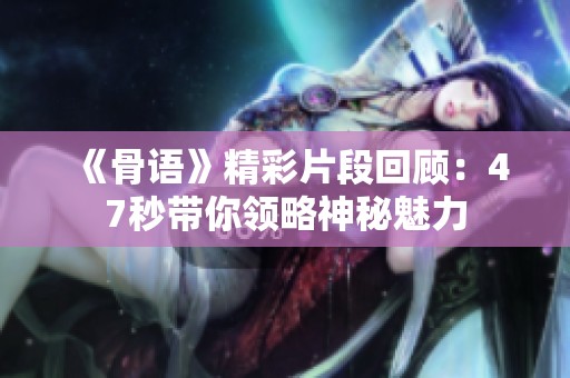 《骨语》精彩片段回顾：47秒带你领略神秘魅力