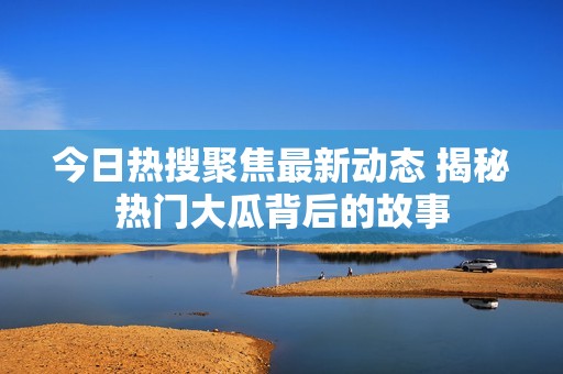 今日热搜聚焦最新动态 揭秘热门大瓜背后的故事