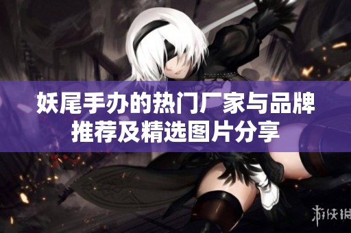 妖尾手办的热门厂家与品牌推荐及精选图片分享