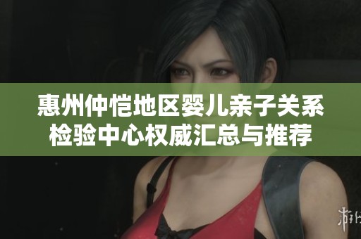惠州仲恺地区婴儿亲子关系检验中心权威汇总与推荐