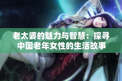 老太婆的魅力与智慧：探寻中国老年女性的生活故事
