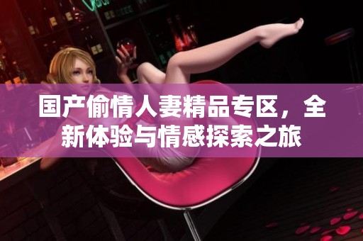 国产偷情人妻精品专区，全新体验与情感探索之旅
