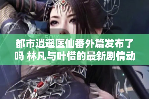 都市逍遥医仙番外篇发布了吗 林凡与叶惜的最新剧情动态