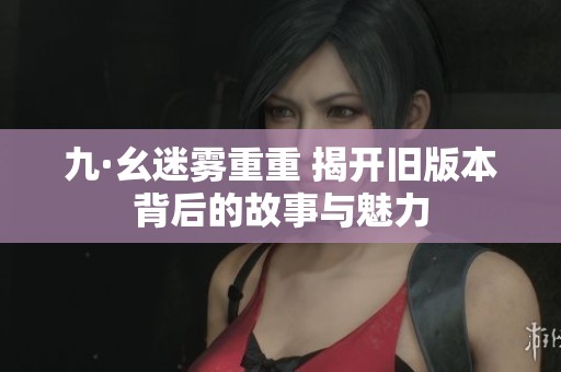 九·幺迷雾重重 揭开旧版本背后的故事与魅力
