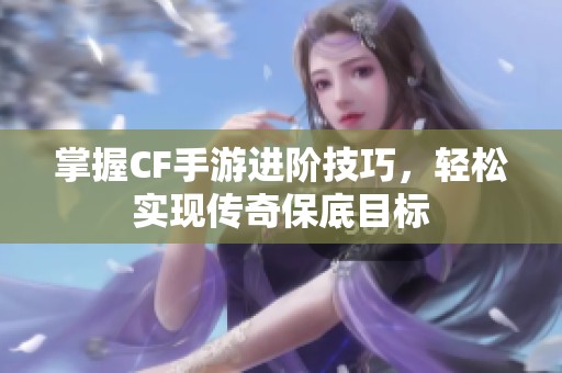 掌握CF手游进阶技巧，轻松实现传奇保底目标