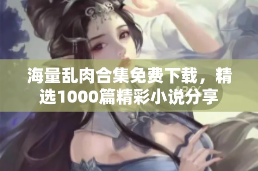 海量乱肉合集免费下载，精选1000篇精彩小说分享