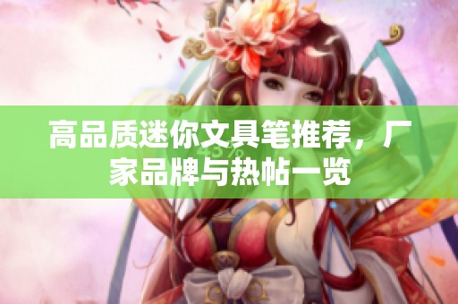 高品质迷你文具笔推荐，厂家品牌与热帖一览