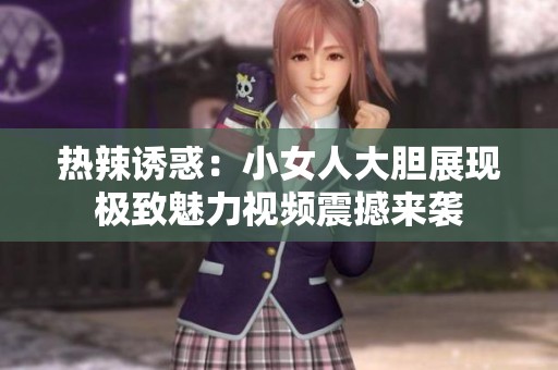 热辣诱惑：小女人大胆展现极致魅力视频震撼来袭