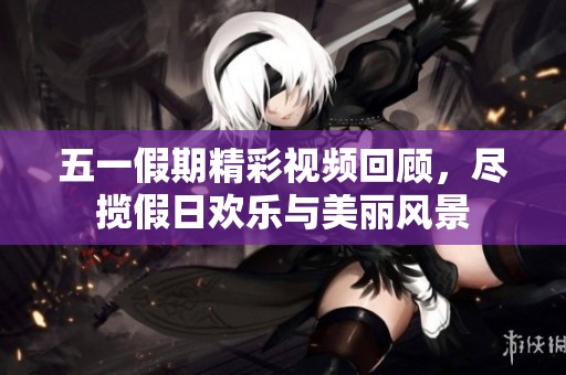 五一假期精彩视频回顾，尽揽假日欢乐与美丽风景