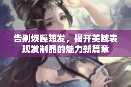 告别烦躁短发，揭开美域表现发制品的魅力新篇章