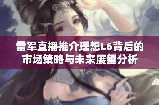 雷军直播推介理想L6背后的市场策略与未来展望分析