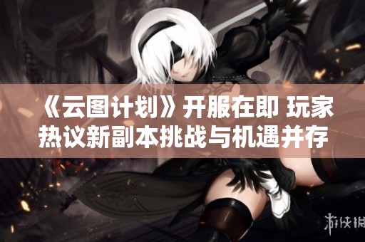 《云图计划》开服在即 玩家热议新副本挑战与机遇并存