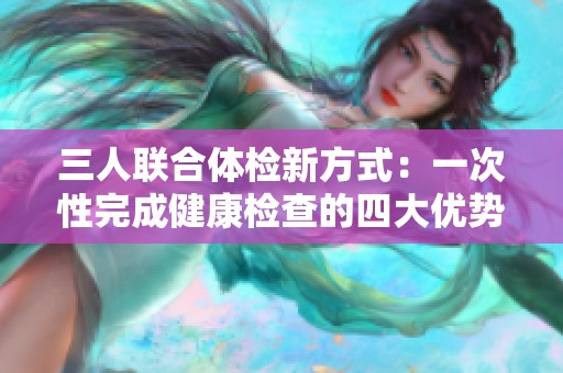 三人联合体检新方式：一次性完成健康检查的四大优势
