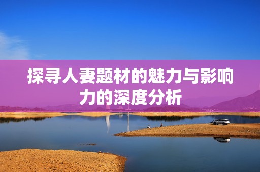 探寻人妻题材的魅力与影响力的深度分析