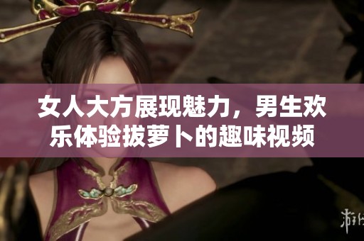 女人大方展现魅力，男生欢乐体验拔萝卜的趣味视频