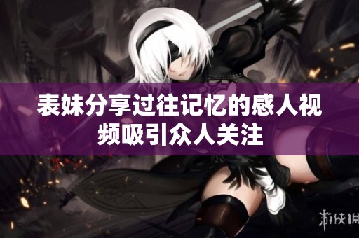 表妹分享过往记忆的感人视频吸引众人关注