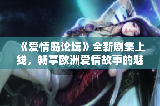 《爱情岛论坛》全新剧集上线，畅享欧洲爱情故事的魅力