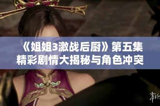 《姐姐3激战后厨》第五集精彩剧情大揭秘与角色冲突分析