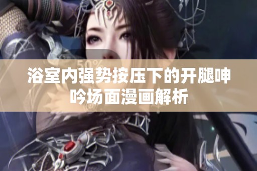 浴室内强势按压下的开腿呻吟场面漫画解析