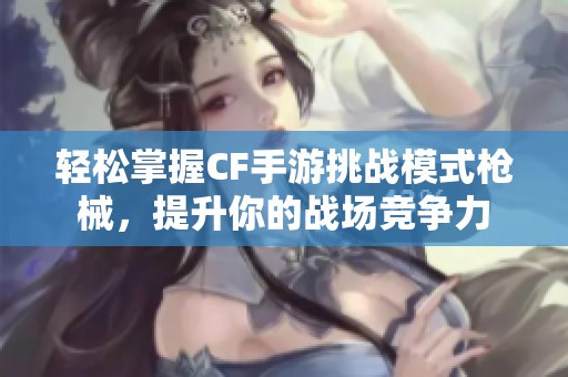 轻松掌握CF手游挑战模式枪械，提升你的战场竞争力