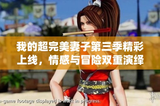 我的超完美妻子第三季精彩上线，情感与冒险双重演绎！