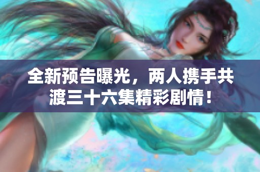 全新预告曝光，两人携手共渡三十六集精彩剧情！