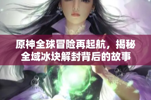 原神全球冒险再起航，揭秘全域冰块解封背后的故事