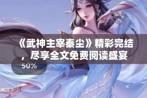 《武神主宰秦尘》精彩完结，尽享全文免费阅读盛宴