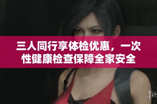 三人同行享体检优惠，一次性健康检查保障全家安全