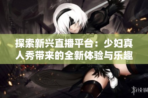 探索新兴直播平台：少妇真人秀带来的全新体验与乐趣
