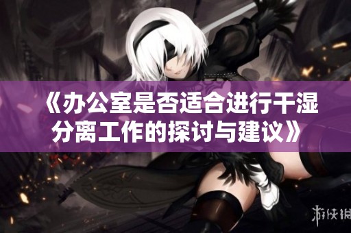 《办公室是否适合进行干湿分离工作的探讨与建议》
