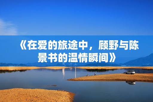 《在爱的旅途中，顾野与陈景书的温情瞬间》