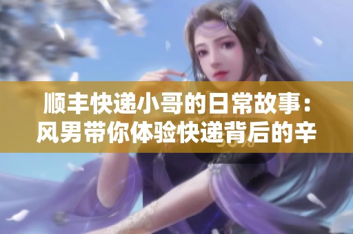 顺丰快递小哥的日常故事：风男带你体验快递背后的辛酸与快乐