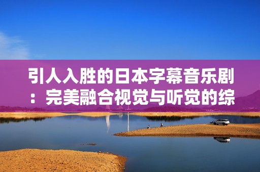 引人入胜的日本字幕音乐剧：完美融合视觉与听觉的综艺盛宴