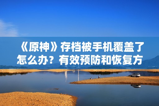 《原神》存档被手机覆盖了怎么办？有效预防和恢复方法分享