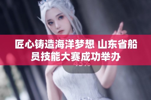 匠心铸造海洋梦想 山东省船员技能大赛成功举办