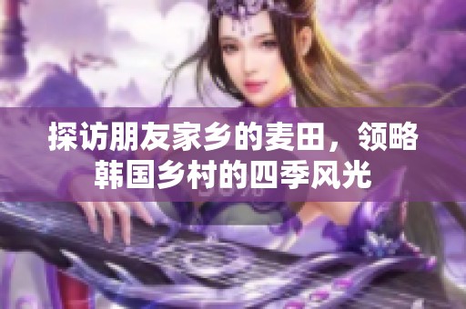 探访朋友家乡的麦田，领略韩国乡村的四季风光