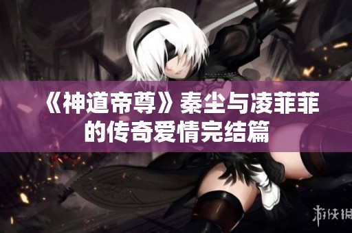 《神道帝尊》秦尘与凌菲菲的传奇爱情完结篇