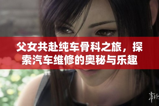 父女共赴纯车骨科之旅，探索汽车维修的奥秘与乐趣