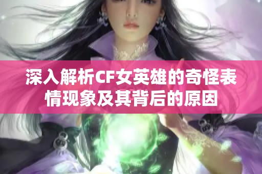 深入解析CF女英雄的奇怪表情现象及其背后的原因