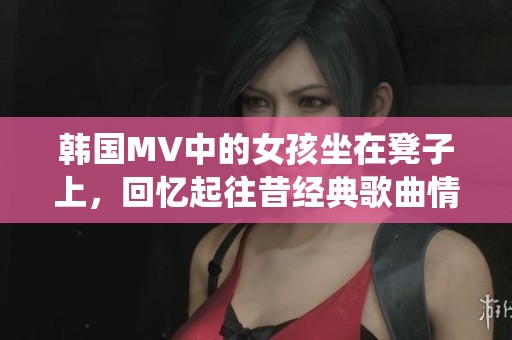 韩国MV中的女孩坐在凳子上，回忆起往昔经典歌曲情感演绎