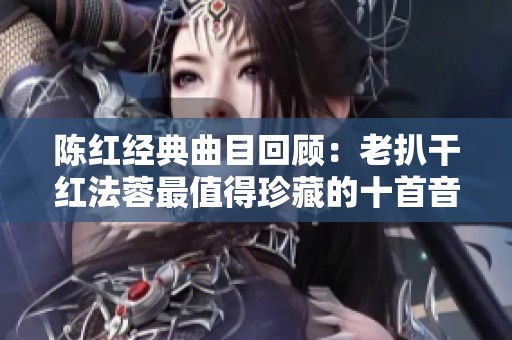 陈红经典曲目回顾：老扒干红法蓉最值得珍藏的十首音乐佳作