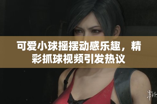 可爱小球摇摆动感乐趣，精彩抓球视频引发热议