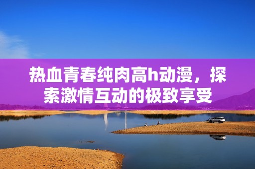 热血青春纯肉高h动漫，探索激情互动的极致享受