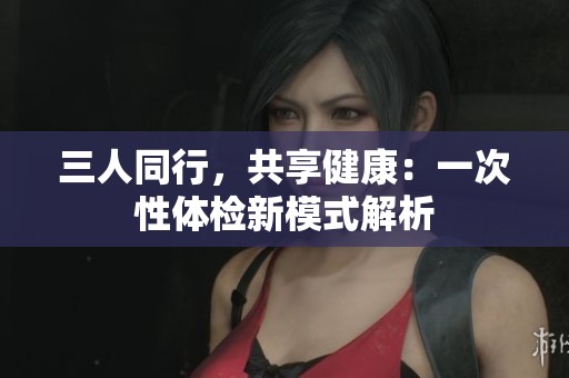 三人同行，共享健康：一次性体检新模式解析