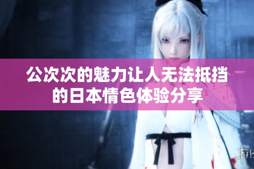 公次次的魅力让人无法抵挡的日本情色体验分享
