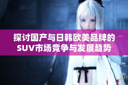 探讨国产与日韩欧美品牌的SUV市场竞争与发展趋势