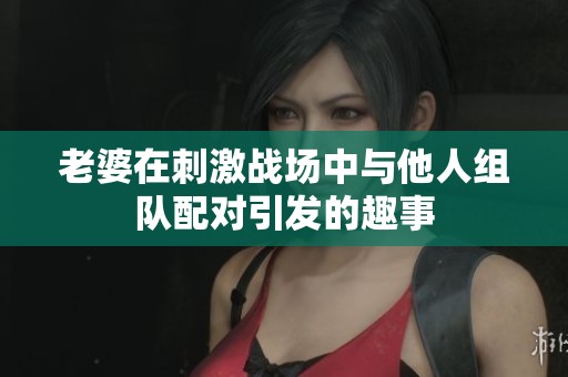 老婆在刺激战场中与他人组队配对引发的趣事