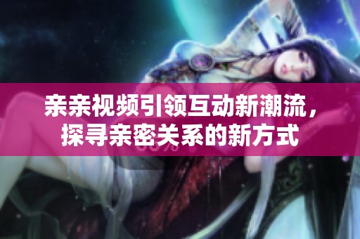 亲亲视频引领互动新潮流，探寻亲密关系的新方式